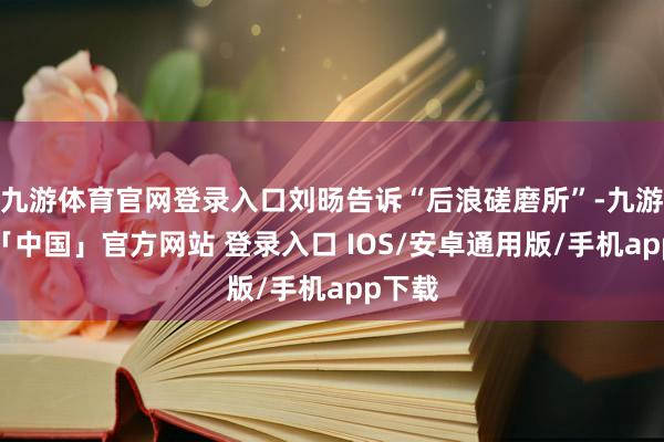 九游体育官网登录入口刘旸告诉“后浪磋磨所”-九游体育「中国」官方网站 登录入口 IOS/安卓通用版/手机app下载