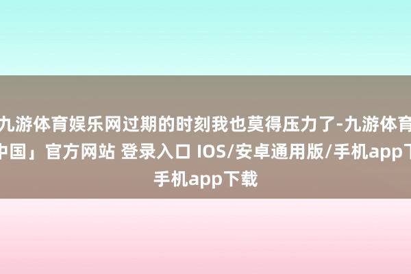 九游体育娱乐网过期的时刻我也莫得压力了-九游体育「中国」官方网站 登录入口 IOS/安卓通用版/手机app下载