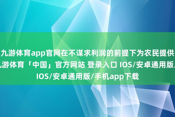 九游体育app官网在不谋求利润的前提下为农民提供全过程管事-九游体育「中国」官方网站 登录入口 IOS/安卓通用版/手机app下载