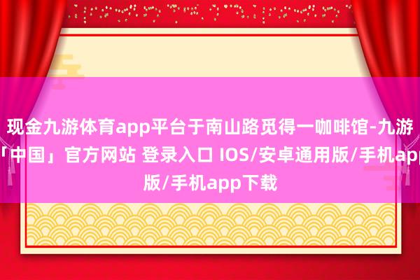 现金九游体育app平台于南山路觅得一咖啡馆-九游体育「中国」官方网站 登录入口 IOS/安卓通用版/手机app下载