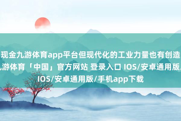 现金九游体育app平台但现代化的工业力量也有创造古迹的力量-九游体育「中国」官方网站 登录入口 IOS/安卓通用版/手机app下载