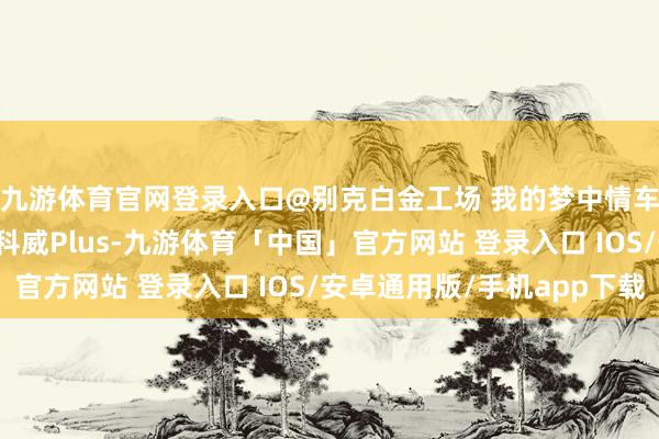 九游体育官网登录入口@别克白金工场 我的梦中情车——全新一代别克昂科威Plus-九游体育「中国」官方网站 登录入口 IOS/安卓通用版/手机app下载