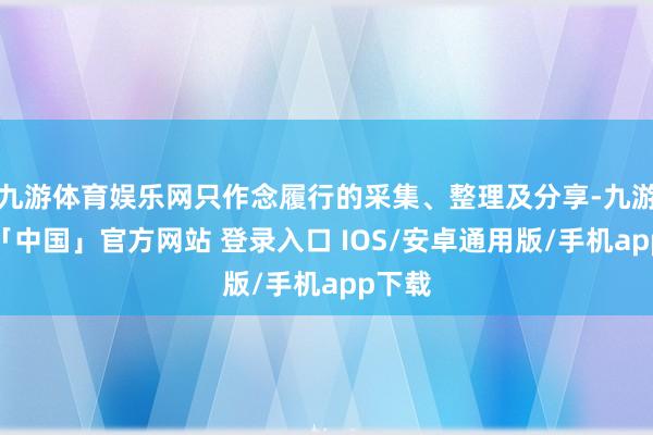 九游体育娱乐网只作念履行的采集、整理及分享-九游体育「中国」官方网站 登录入口 IOS/安卓通用版/手机app下载