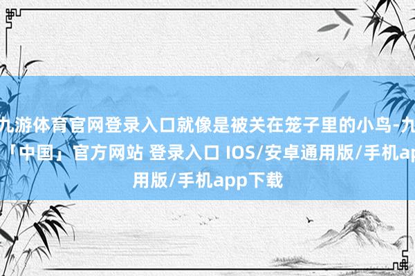 九游体育官网登录入口就像是被关在笼子里的小鸟-九游体育「中国」官方网站 登录入口 IOS/安卓通用版/手机app下载