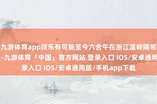 九游体育app娱乐有可能至今六合午在浙江温岭隔邻沿海登陆（8-9级-九游体育「中国」官方网站 登录入口 IOS/安卓通用版/手机app下载