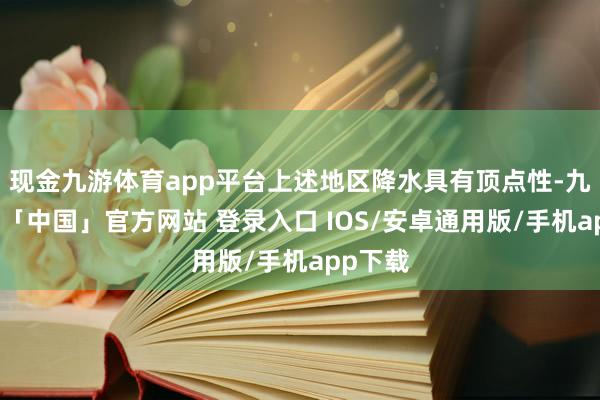 现金九游体育app平台上述地区降水具有顶点性-九游体育「中国」官方网站 登录入口 IOS/安卓通用版/手机app下载