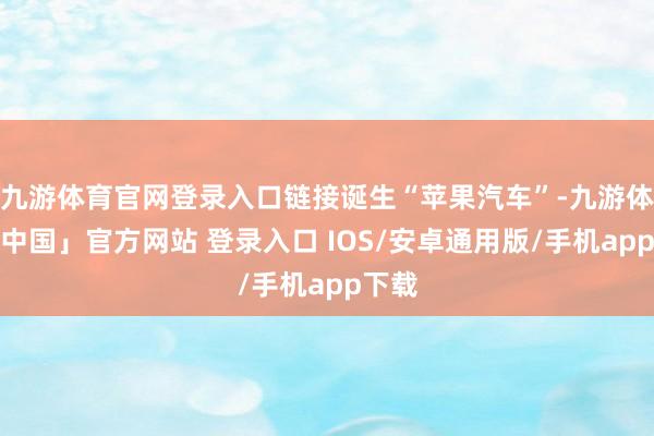 九游体育官网登录入口链接诞生“苹果汽车”-九游体育「中国」官方网站 登录入口 IOS/安卓通用版/手机app下载