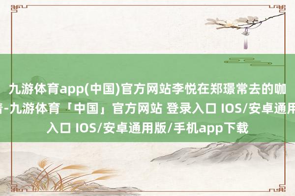 九游体育app(中国)官方网站李悦在郑璟常去的咖啡馆里静静地坐着-九游体育「中国」官方网站 登录入口 IOS/安卓通用版/手机app下载