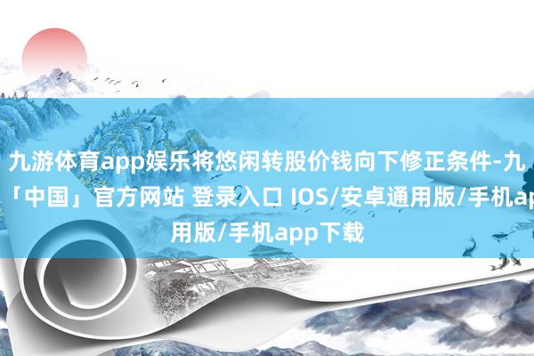 九游体育app娱乐将悠闲转股价钱向下修正条件-九游体育「中国」官方网站 登录入口 IOS/安卓通用版/手机app下载