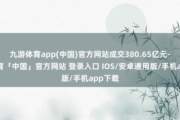 九游体育app(中国)官方网站成交380.65亿元-九游体育「中国」官方网站 登录入口 IOS/安卓通用版/手机app下载