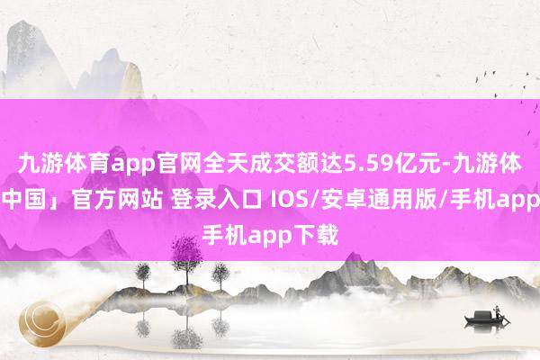 九游体育app官网全天成交额达5.59亿元-九游体育「中国」官方网站 登录入口 IOS/安卓通用版/手机app下载