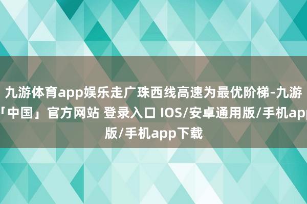 九游体育app娱乐走广珠西线高速为最优阶梯-九游体育「中国」官方网站 登录入口 IOS/安卓通用版/手机app下载