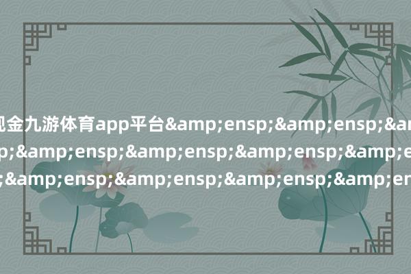 现金九游体育app平台&ensp;&ensp;&ensp;&ensp;&ensp;&ensp;&ensp;&ensp;&ensp;&ensp;&ensp;&ensp;&ensp;&ensp;&ensp;&ensp;&ensp;&ensp;&ensp