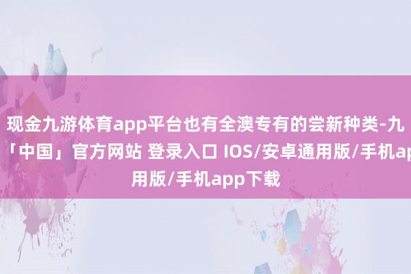 现金九游体育app平台也有全澳专有的尝新种类-九游体育「中国」官方网站 登录入口 IOS/安卓通用版/手机app下载