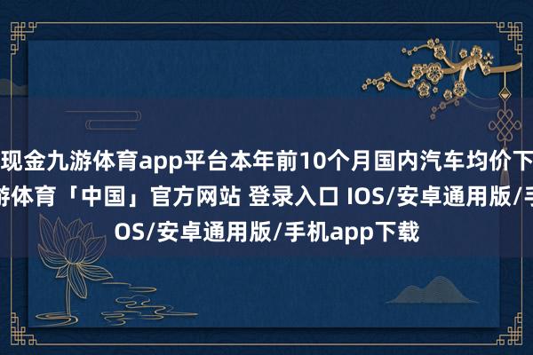 现金九游体育app平台本年前10个月国内汽车均价下滑6.5%-九游体育「中国」官方网站 登录入口 IOS/安卓通用版/手机app下载