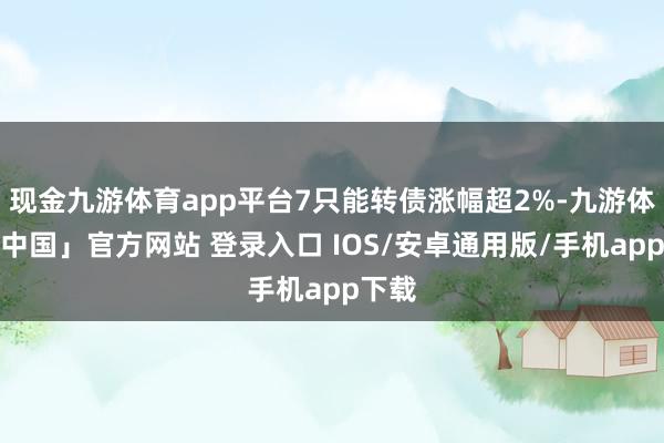 现金九游体育app平台7只能转债涨幅超2%-九游体育「中国」官方网站 登录入口 IOS/安卓通用版/手机app下载