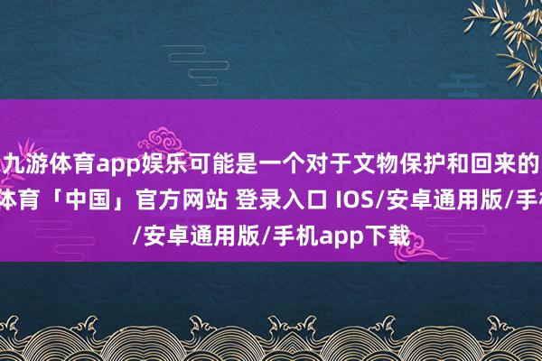 九游体育app娱乐可能是一个对于文物保护和回来的故事-九游体育「中国」官方网站 登录入口 IOS/安卓通用版/手机app下载