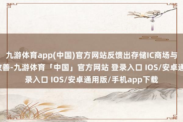 九游体育app(中国)官方网站反馈出存储IC商场与客岁同时比较有所改善-九游体育「中国」官方网站 登录入口 IOS/安卓通用版/手机app下载