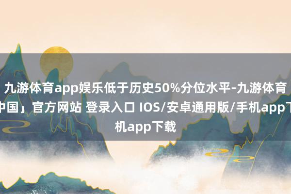 九游体育app娱乐低于历史50%分位水平-九游体育「中国」官方网站 登录入口 IOS/安卓通用版/手机app下载