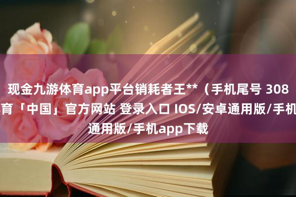 现金九游体育app平台销耗者王**（手机尾号 3080-九游体育「中国」官方网站 登录入口 IOS/安卓通用版/手机app下载