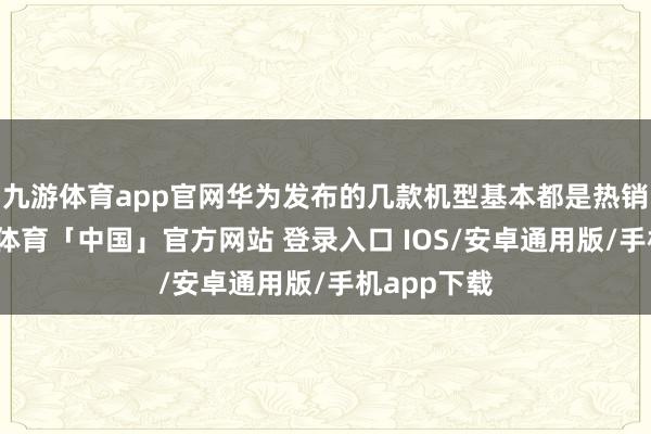 九游体育app官网华为发布的几款机型基本都是热销爆款-九游体育「中国」官方网站 登录入口 IOS/安卓通用版/手机app下载