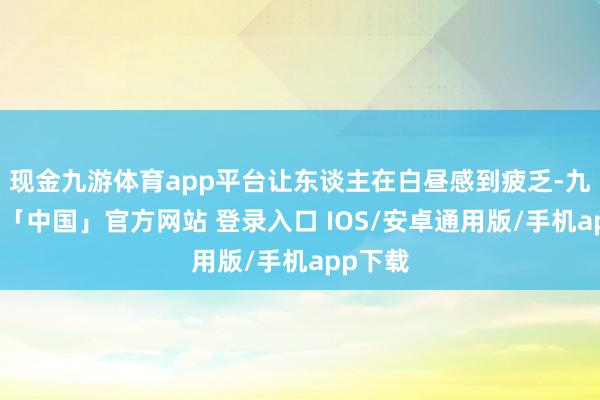 现金九游体育app平台让东谈主在白昼感到疲乏-九游体育「中国」官方网站 登录入口 IOS/安卓通用版/手机app下载