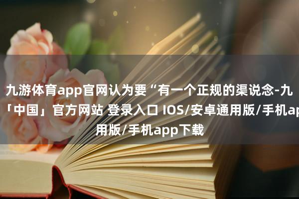 九游体育app官网认为要“有一个正规的渠说念-九游体育「中国」官方网站 登录入口 IOS/安卓通用版/手机app下载