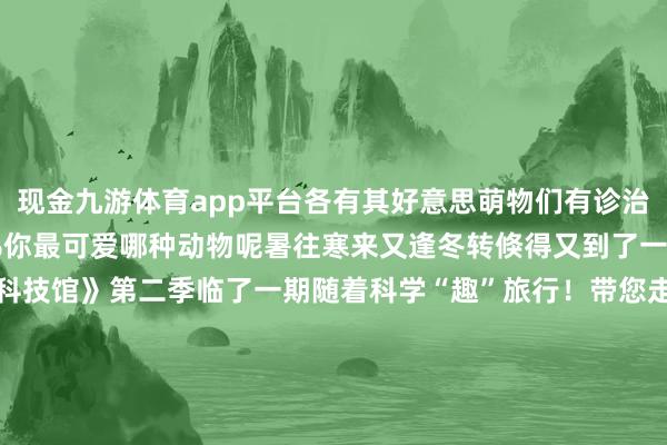 现金九游体育app平台各有其好意思萌物们有诊治一切的魔法张开剩余71%你最可爱哪种动物呢暑往寒来又逢冬转倏得又到了一年将尽之时《主播说科技馆》第二季临了一期随着科学“趣”旅行！带您走进国度动物博物馆跟神奇的动物一又友Say Hi～在这里你能看到“散失的它”在这里你能看到“萌萌的它”在这里你能看到“好意思好意思的它它它它它……”神奇动物在那处？在这里！??? 发布于：北京市-九游体育「中国」官方网站