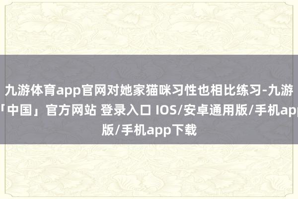 九游体育app官网对她家猫咪习性也相比练习-九游体育「中国」官方网站 登录入口 IOS/安卓通用版/手机app下载