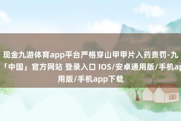 现金九游体育app平台严格穿山甲甲片入药责罚-九游体育「中国」官方网站 登录入口 IOS/安卓通用版/手机app下载