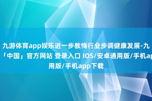 九游体育app娱乐进一步教悔行业步调健康发展-九游体育「中国」官方网站 登录入口 IOS/安卓通用版/手机app下载