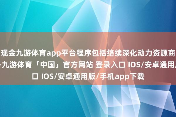 现金九游体育app平台程序包括络续深化动力资源商品考查时势改良-九游体育「中国」官方网站 登录入口 IOS/安卓通用版/手机app下载