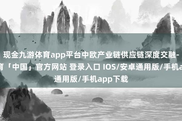 现金九游体育app平台中欧产业链供应链深度交融-九游体育「中国」官方网站 登录入口 IOS/安卓通用版/手机app下载