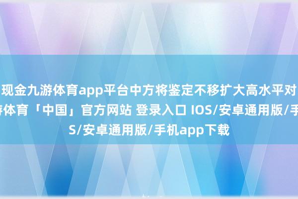 现金九游体育app平台中方将鉴定不移扩大高水平对外灵通-九游体育「中国」官方网站 登录入口 IOS/安卓通用版/手机app下载