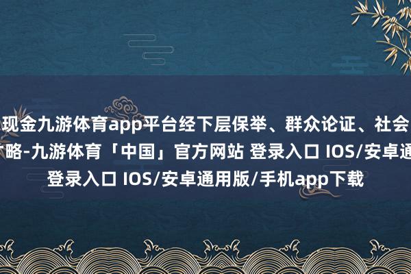 现金九游体育app平台经下层保举、群众论证、社会公示、会议审议等才略-九游体育「中国」官方网站 登录入口 IOS/安卓通用版/手机app下载