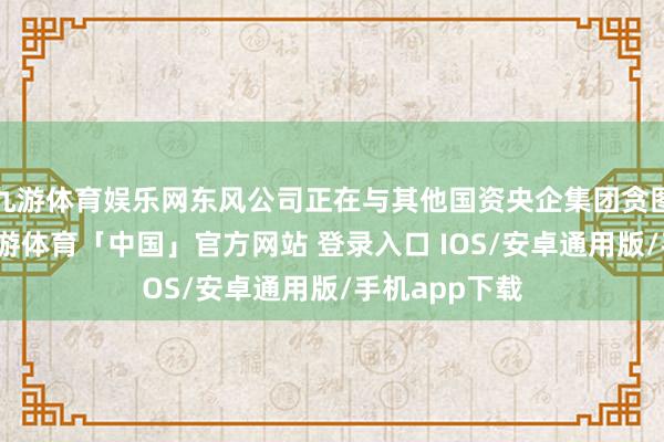 九游体育娱乐网东风公司正在与其他国资央企集团贪图重组事项-九游体育「中国」官方网站 登录入口 IOS/安卓通用版/手机app下载