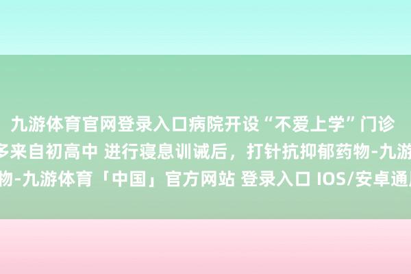 九游体育官网登录入口病院开设“不爱上学”门诊 责任主说念主员：患者多来自初高中 进行寝息训诫后，打针抗抑郁药物-九游体育「中国」官方网站 登录入口 IOS/安卓通用版/手机app下载